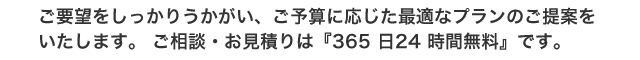 ご要望をしっかりうかがい、ご予算に応じた最適なプランのご提案をいたします。 ご相談、お見積りは『365 日24 時間無料』です。
