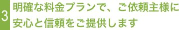 3明確な料金プランで、ご依頼主様に安心と信頼をご提供します